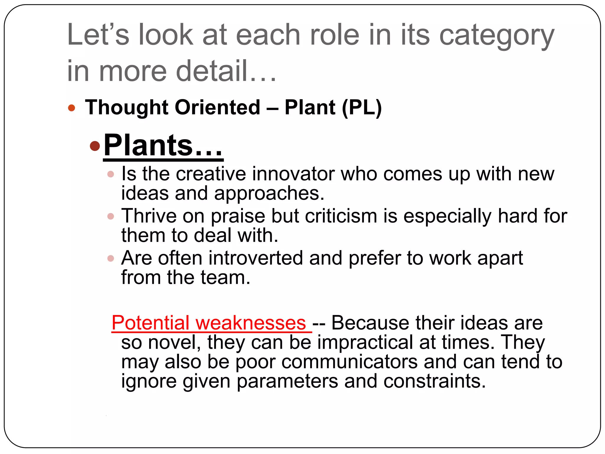 Let’s look at each role in its category in more detail…Thought Oriented – Plant (PL)Plants…Is the creative innovator who comes up with new ideas and approaches. Thrive on praise but criticism is especially hard for them to deal with. Are often introverted and prefer to work apart from the team.Potential weaknesses -- Because their ideas are so novel, they can be impractical at times. They may also be poor communicators and can tend to ignore given parameters and constraints.