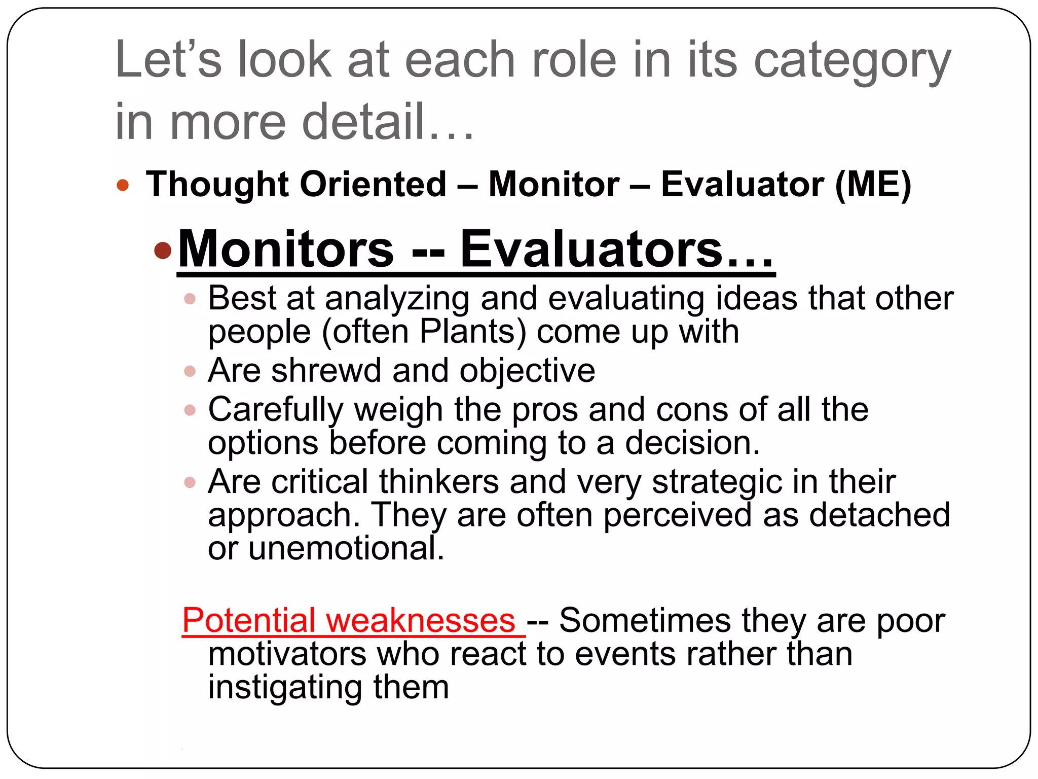 Let’s look at each role in its category in more detail…Thought Oriented – Monitor – Evaluator (ME)Monitors -- Evaluators…Best at analyzing and evaluating ideas that other people (often Plants) come up withAre shrewd and objective Carefully weigh the pros and cons of all the options before coming to a decision.Are critical thinkers and very strategic in their approach. They are often perceived as detached or unemotional. Potential weaknesses -- Sometimes they are poor motivators who react to events rather than instigating them