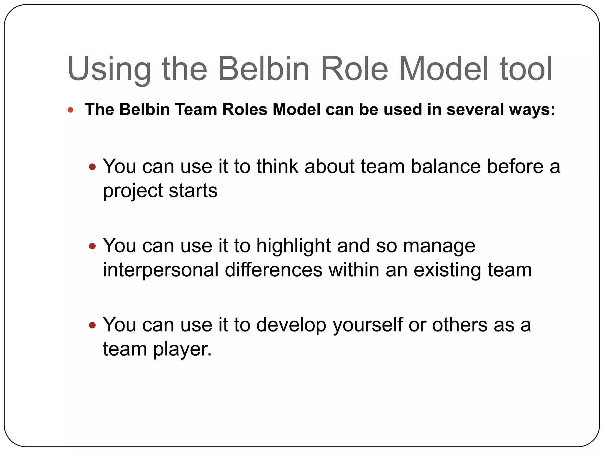 Using the Belbin Role Model toolThe Belbin Team Roles Model can be used in several ways:You can use it to think about team balance before a project startsYou can use it to highlight and so manage interpersonal differences within an existing teamYou can use it to develop yourself or others as a team player.