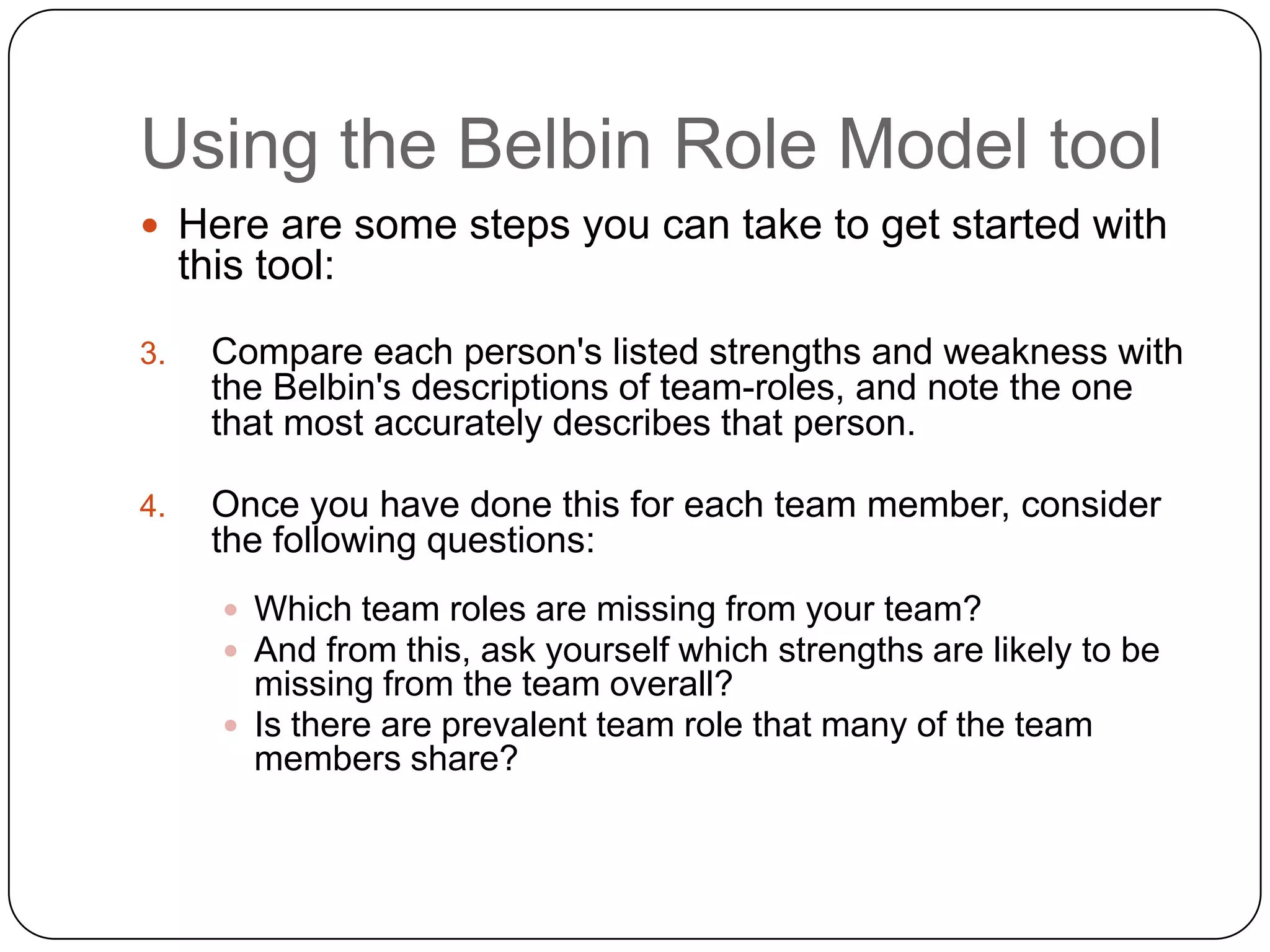 Using the Belbin Role Model toolHere are some steps you can take to get started with this tool:Compare each person&apos;s listed strengths and weakness with the Belbin&apos;s descriptions of team-roles, and note the one that most accurately describes that person.Once you have done this for each team member, consider the following questions:Which team roles are missing from your team? And from this, ask yourself which strengths are likely to be missing from the team overall?Is there are prevalent team role that many of the team members share?