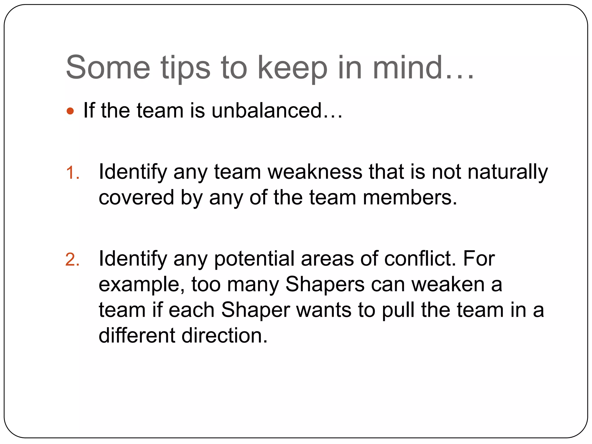 Some tips to keep in mind…If the team is unbalanced…Identify any team weakness that is not naturally covered by any of the team members. Identify any potential areas of conflict. For example, too many Shapers can weaken a team if each Shaper wants to pull the team in a different direction. 