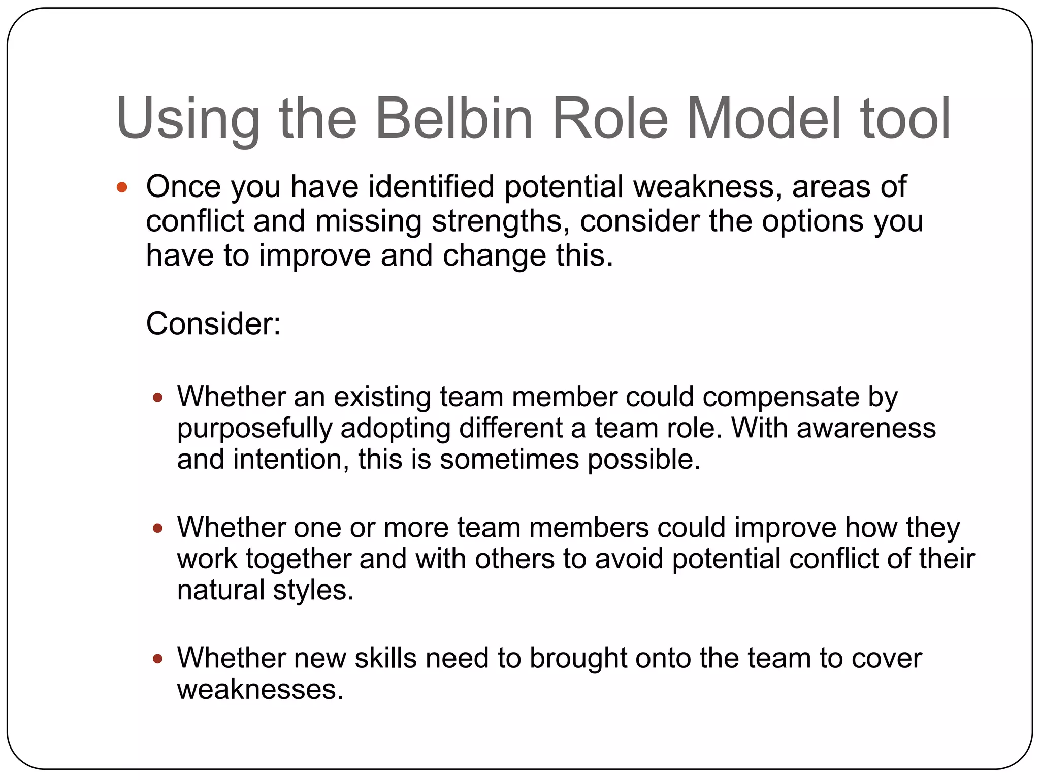 Using the Belbin Role Model toolOnce you have identified potential weakness, areas of conflict and missing strengths, consider the options you have to improve and change this.Consider:Whether an existing team member could compensate by purposefully adopting different a team role. With awareness and intention, this is sometimes possible.Whether one or more team members could improve how they work together and with others to avoid potential conflict of their natural styles.Whether new skills need to brought onto the team to cover weaknesses.