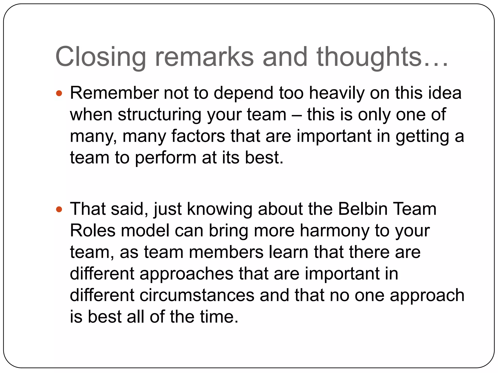 Closing remarks and thoughts…Remember not to depend too heavily on this idea when structuring your team – this is only one of many, many factors that are important in getting a team to perform at its best.That said, just knowing about the Belbin Team Roles model can bring more harmony to your team, as team members learn that there are different approaches that are important in different circumstances and that no one approach is best all of the time. 