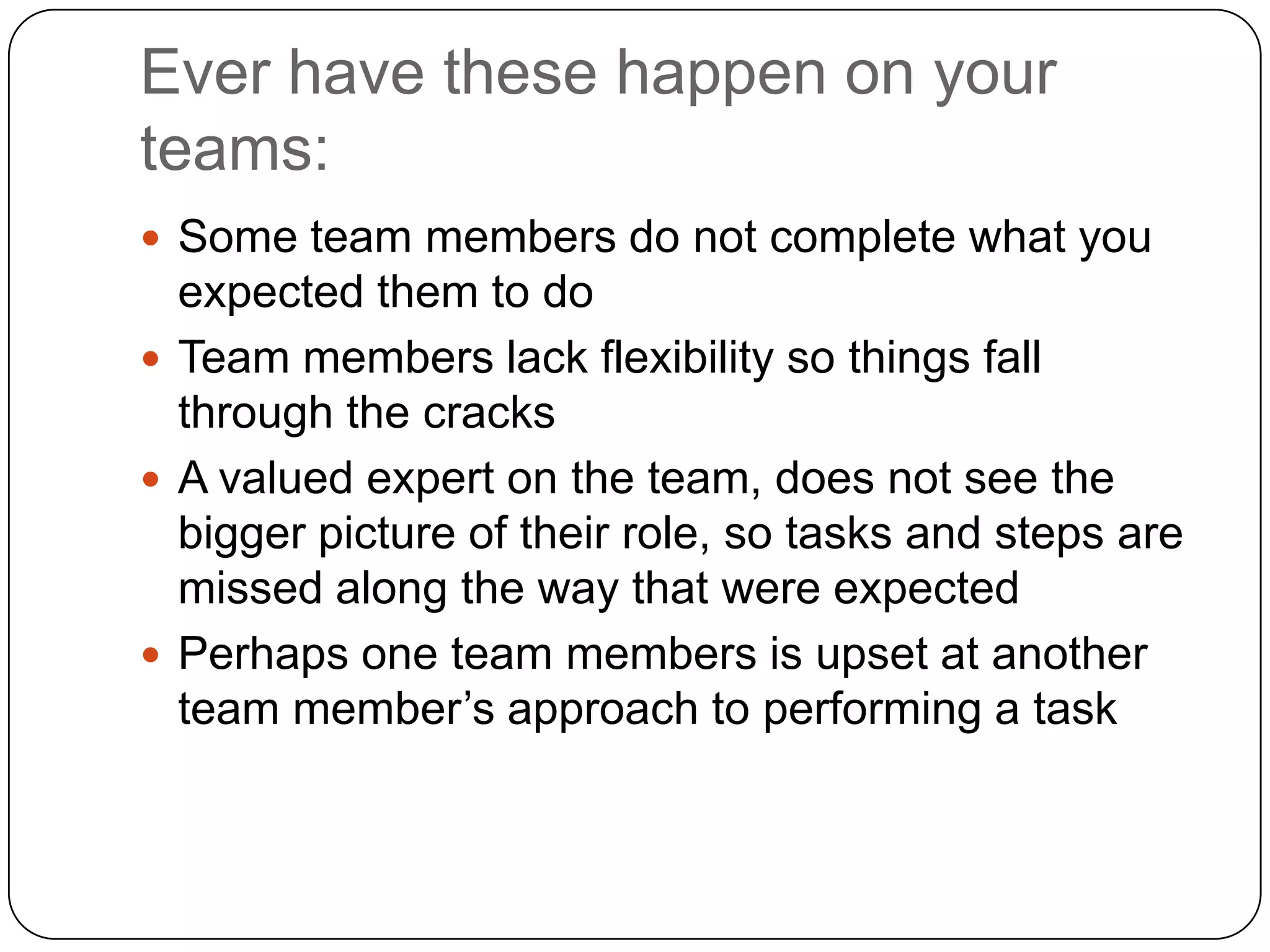 Ever have these happen on your teams:Some team members do not complete what you expected them to doTeam members lack flexibility so things fall through the cracksA valued expert on the team, does not see the bigger picture of their role, so tasks and steps are missed along the way that were expectedPerhaps one team members is upset at another team member’s approach to performing a task