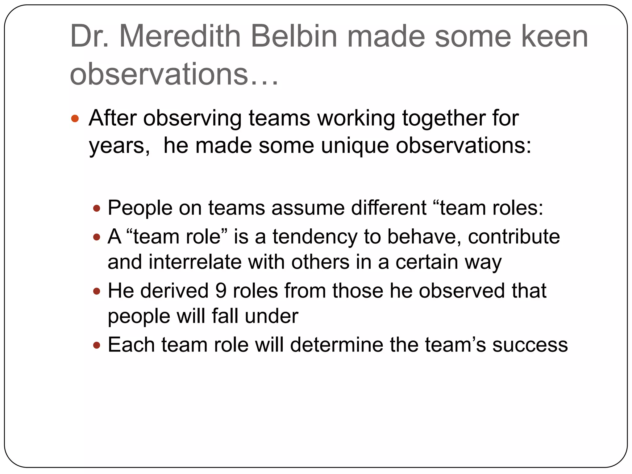 Dr. Meredith Belbin made some keen observations…After observing teams working together for years,  he made some unique observations:People on teams assume different “team roles:A “team role” is a tendency to behave, contribute and interrelate with others in a certain wayHe derived 9 roles from those he observed that people will fall underEach team role will determine the team’s success