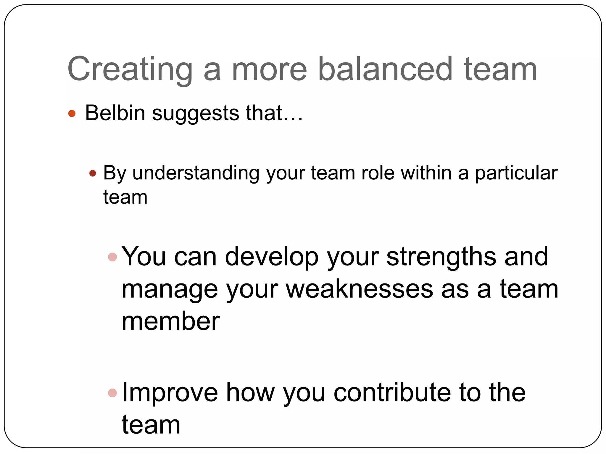 Creating a more balanced teamBelbin suggests that… By understanding your team role within a particular teamYou can develop your strengths and manage your weaknesses as a team memberImprove how you contribute to the team