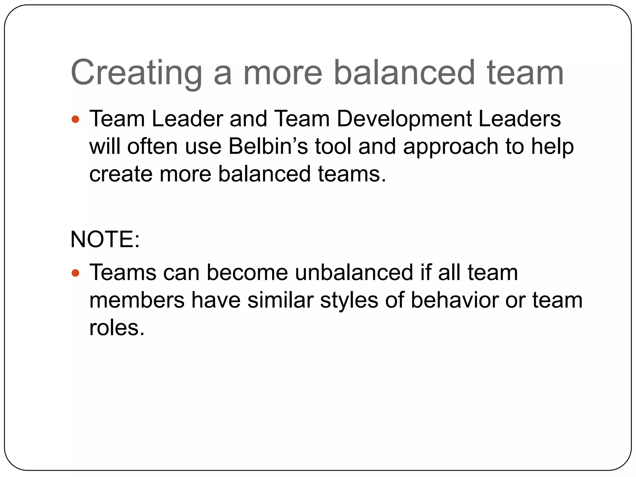 Creating a more balanced teamTeam Leader and Team Development Leaders will often use Belbin’s tool and approach to help create more balanced teams.NOTE:Teams can become unbalanced if all team members have similar styles of behavior or team roles.