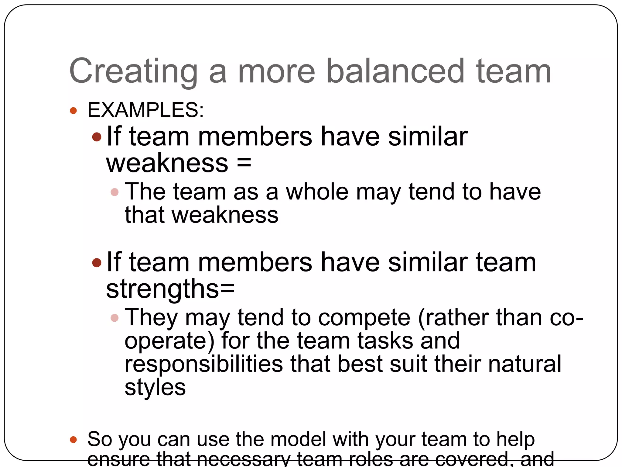 Creating a more balanced teamEXAMPLES:If team members have similar weakness = The team as a whole may tend to have that weaknessIf team members have similar team strengths= They may tend to compete (rather than co-operate) for the team tasks and responsibilities that best suit their natural stylesSo you can use the model with your team to help ensure that necessary team roles are covered, and that potential behavioral tensions or weaknesses among the team member are addressed.