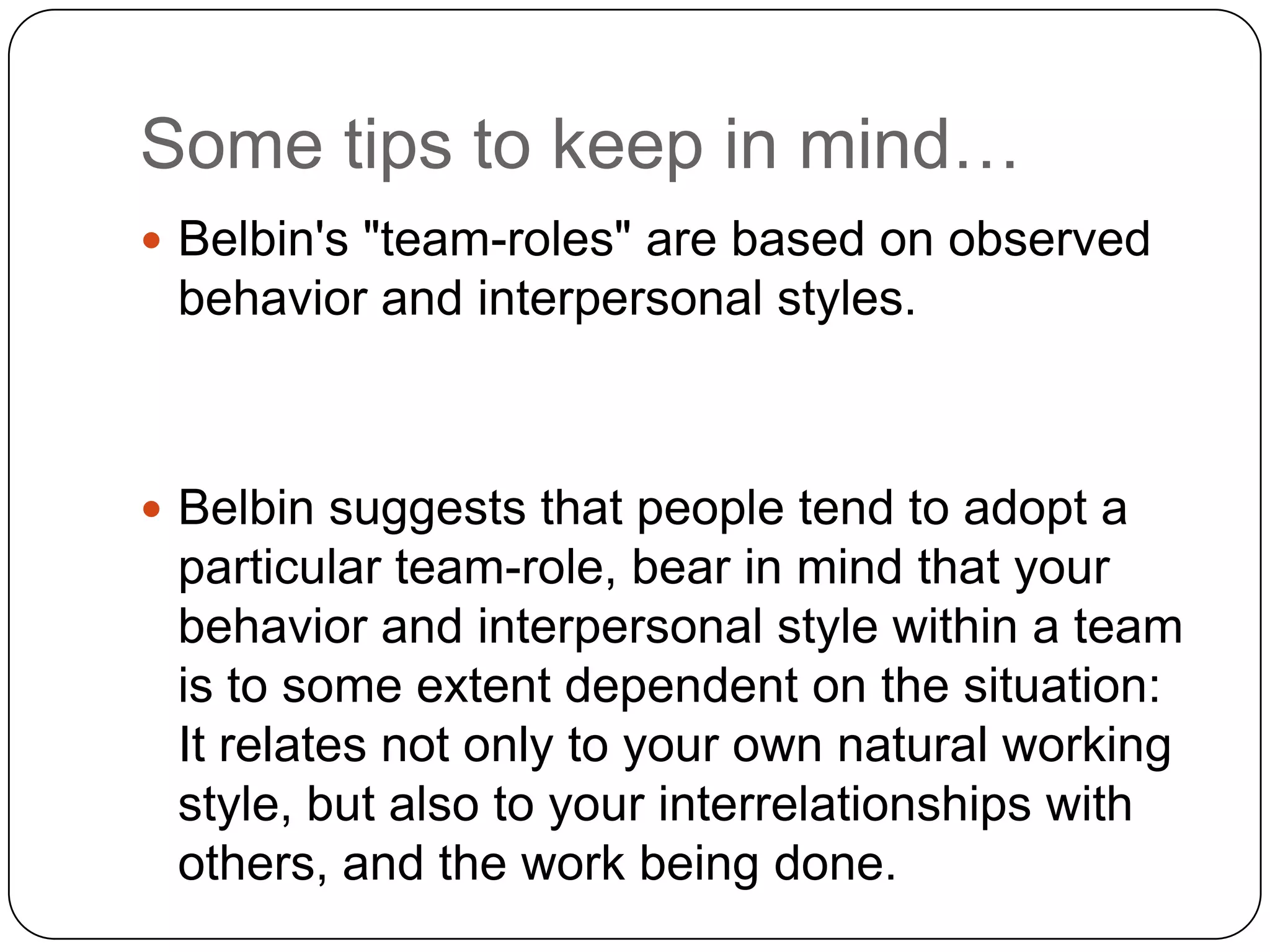 Some tips to keep in mind…Belbin&apos;s &quot;team-roles&quot; are based on observed behavior and interpersonal styles.Belbin suggests that people tend to adopt a particular team-role, bear in mind that your behavior and interpersonal style within a team is to some extent dependent on the situation: It relates not only to your own natural working style, but also to your interrelationships with others, and the work being done.