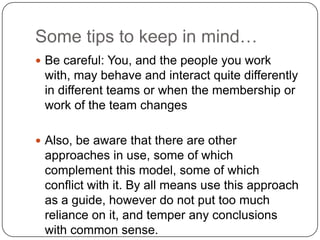 Some tips to keep in mind…Be careful: You, and the people you work with, may behave and interact quite differently in different teams or when the membership or work of the team changesAlso, be aware that there are other approaches in use, some of which complement this model, some of which conflict with it. By all means use this approach as a guide, however do not put too much reliance on it, and temper any conclusions with common sense. 