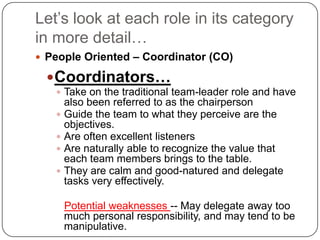 Let’s look at each role in its category in more detail…People Oriented – Coordinator (CO)Coordinators…Take on the traditional team-leader role and have also been referred to as the chairpersonGuide the team to what they perceive are the objectives. Are often excellent listeners Are naturally able to recognize the value that each team members brings to the table. They are calm and good-natured and delegate tasks very effectively.Potential weaknesses -- May delegate away too much personal responsibility, and may tend to be manipulative.