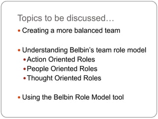 Topics to be discussed…Creating a more balanced teamUnderstanding Belbin’s team role modelAction Oriented RolesPeople Oriented RolesThought Oriented RolesUsing the Belbin Role Model tool
