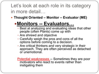 Let’s look at each role in its category in more detail…Thought Oriented – Monitor – Evaluator (ME)Monitors -- Evaluators…Best at analyzing and evaluating ideas that other people (often Plants) come up withAre shrewd and objective Carefully weigh the pros and cons of all the options before coming to a decision.Are critical thinkers and very strategic in their approach. They are often perceived as detached or unemotional. Potential weaknesses -- Sometimes they are poor motivators who react to events rather than instigating them