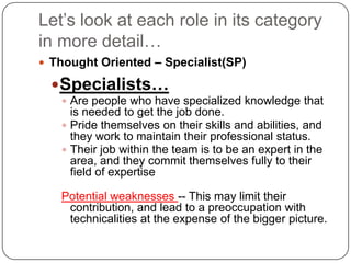 Let’s look at each role in its category in more detail…Thought Oriented – Specialist(SP)Specialists…Are people who have specialized knowledge that is needed to get the job done. Pride themselves on their skills and abilities, and they work to maintain their professional status. Their job within the team is to be an expert in the area, and they commit themselves fully to their field of expertise Potential weaknesses -- This may limit their contribution, and lead to a preoccupation with technicalities at the expense of the bigger picture. 