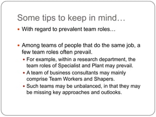 Some tips to keep in mind…With regard to prevalent team roles…Among teams of people that do the same job, a few team roles often prevail. For example, within a research department, the team roles of Specialist and Plant may prevail. A team of business consultants may mainly comprise Team Workers and Shapers. Such teams may be unbalanced, in that they may be missing key approaches and outlooks.