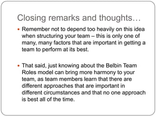 Closing remarks and thoughts…Remember not to depend too heavily on this idea when structuring your team – this is only one of many, many factors that are important in getting a team to perform at its best.That said, just knowing about the Belbin Team Roles model can bring more harmony to your team, as team members learn that there are different approaches that are important in different circumstances and that no one approach is best all of the time. 