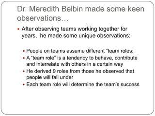 Dr. Meredith Belbin made some keen observations…After observing teams working together for years,  he made some unique observations:People on teams assume different “team roles:A “team role” is a tendency to behave, contribute and interrelate with others in a certain wayHe derived 9 roles from those he observed that people will fall underEach team role will determine the team’s success