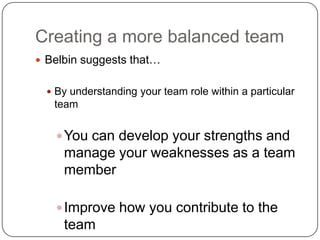 Creating a more balanced teamBelbin suggests that… By understanding your team role within a particular teamYou can develop your strengths and manage your weaknesses as a team memberImprove how you contribute to the team
