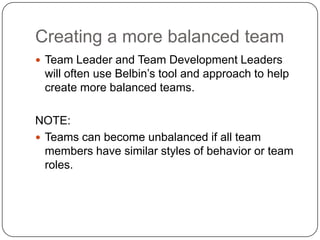Creating a more balanced teamTeam Leader and Team Development Leaders will often use Belbin’s tool and approach to help create more balanced teams.NOTE:Teams can become unbalanced if all team members have similar styles of behavior or team roles.