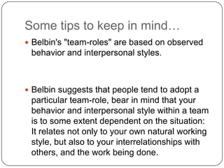 Some tips to keep in mind…Belbin's "team-roles" are based on observed behavior and interpersonal styles.Belbin suggests that people tend to adopt a particular team-role, bear in mind that your behavior and interpersonal style within a team is to some extent dependent on the situation: It relates not only to your own natural working style, but also to your interrelationships with others, and the work being done.