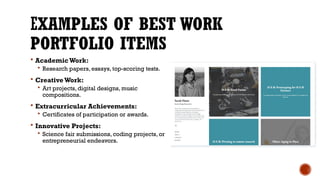 EXAMPLES OF BEST WORK
PORTFOLIO ITEMS
 AcademicWork:
 Research papers, essays, top-scoring tests.
 Creative Work:
 Art projects, digital designs, music
compositions.
 Extracurricular Achievements:
 Certificates of participation or awards.
 Innovative Projects:
 Science fair submissions, coding projects, or
entrepreneurial endeavors.
 