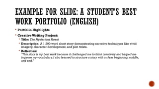 EXAMPLE FOR SLIDE: A STUDENT'S BEST
WORK PORTFOLIO (ENGLISH)
 Portfolio Highlights
 Creative Writing Project:
 Title: The Mysterious Forest
 Description: A 1,500-word short story demonstrating narrative techniques like vivid
imagery, character development, and plot twists.
 Reflection:
"This story is my best work because it challenged me to think creatively and helped me
improve my vocabulary. I also learned to structure a story with a clear beginning, middle,
and end."
 