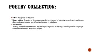 POETRY COLLECTION:
 Title: Whispers of the Soul
 Description: A series of five poems exploring themes of identity, growth, and resilience,
showcasing advanced use of metaphor and symbolism.
 Reflection:
"Poetry allowed me to express my feelings. I’m proud of the way I used figurative language
to connect emotions with vivid images."
 
