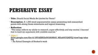 PERSUASIVE ESSAY
• Title: Should Social Media Be Limited for Teens?
• Description: A 1,200-word argumentative essay presenting well-researched
points with strong thesis statements and logical reasoning.
• Reflection:
"This essay reflects my ability to research,argue effectively,and stay neutral.I learned
how to back my arguments with credible sources.“
• https://
drive.google.com/file/d/1BYldEfSGb56OA0MltG_MZuk907Q8DYJj/view?usp=shar
ing
– An Actual Example of Student's work
 