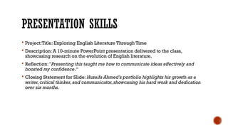 PRESENTATION SKILLS
 Project:Title: Exploring English Literature Through Time
 Description: A 10-minute PowerPoint presentation delivered to the class,
showcasing research on the evolution of English literature.
 Reflection: "Presenting this taught me how to communicate ideas effectively and
boosted my confidence.“
 Closing Statement for Slide: Huzaifa Ahmed’s portfolio highlights his growth as a
writer,critical thinker,and communicator,showcasing his hard work and dedication
over six months.
 