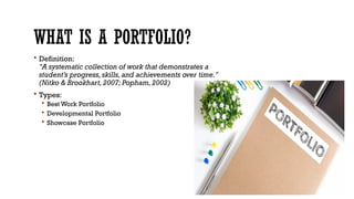 WHAT IS A PORTFOLIO?
 Definition:
"A systematic collection of work that demonstrates a
student’s progress,skills,and achievements over time."
(Nitko & Brookhart,2007; Popham,2002)
 Types:
 Best Work Portfolio
 Developmental Portfolio
 Showcase Portfolio
 