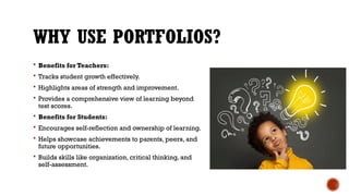 WHY USE PORTFOLIOS?
 Benefits for Teachers:
 Tracks student growth effectively.
 Highlights areas of strength and improvement.
 Provides a comprehensive view of learning beyond
test scores.
 Benefits for Students:
 Encourages self-reflection and ownership of learning.
 Helps showcase achievements to parents, peers, and
future opportunities.
 Builds skills like organization, critical thinking, and
self-assessment.
 
