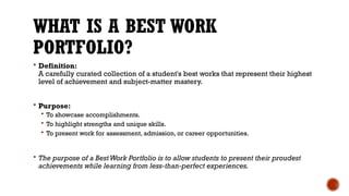 WHAT IS A BEST WORK
PORTFOLIO?
 Definition:
A carefully curated collection of a student's best works that represent their highest
level of achievement and subject-matter mastery.
 Purpose:
 To showcase accomplishments.
 To highlight strengths and unique skills.
 To present work for assessment, admission, or career opportunities.
 The purpose of a BestWork Portfolio is to allow students to present their proudest
achievements while learning from less-than-perfect experiences.
 