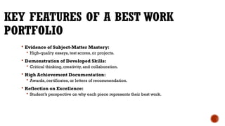 KEY FEATURES OF A BEST WORK
PORTFOLIO
 Evidence of Subject-Matter Mastery:
 High-quality essays, test scores, or projects.
 Demonstration of Developed Skills:
 Critical thinking, creativity, and collaboration.
 High Achievement Documentation:
 Awards, certificates, or letters of recommendation.
 Reflection on Excellence:
 Student’s perspective on why each piece represents their best work.
 
