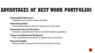 ADVANTAGES OF BEST WORK PORTFOLIOS
 Personalized Showcase:
 Highlights each student's unique strengths.
 Motivational Tool:
 Encourages students to strive for excellence in their work.
 Assessment Tool for Teachers:
 Provides a comprehensive view of a student’s highest capabilities.
 Career and Admission Readiness:
 Acts as a professional portfolio for applications or interviews.
 Parental Insight:
 Allows parents to see and celebrate their child’s best work.
 