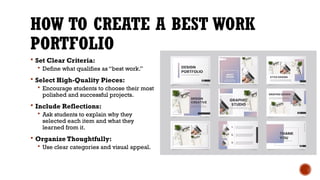 HOW TO CREATE A BEST WORK
PORTFOLIO
 Set Clear Criteria:
 Define what qualifies as “best work.”
 Select High-Quality Pieces:
 Encourage students to choose their most
polished and successful projects.
 Include Reflections:
 Ask students to explain why they
selected each item and what they
learned from it.
 Organize Thoughtfully:
 Use clear categories and visual appeal.
 