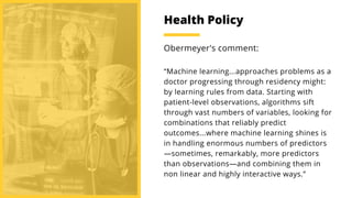 “Machine learning...approaches problems as a
doctor progressing through residency might:
by learning rules from data. Starting with
patient-level observations, algorithms sift
through vast numbers of variables, looking for
combinations that reliably predict
outcomes...where machine learning shines is
in handling enormous numbers of predictors
—sometimes, remarkably, more predictors
than observations—and combining them in
non linear and highly interactive ways.”
Obermeyer's comment:
Health Policy
 