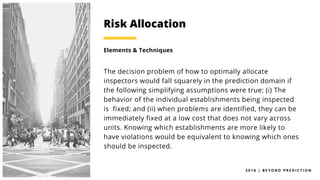 2 0 1 8 | B E Y O N D P R E D I C T I O N
The decision problem of how to optimally allocate
inspectors would fall squarely in the prediction domain if
the following simplifying assumptions were true: (i) The
behavior of the individual establishments being inspected
is fixed; and (ii) when problems are identified, they can be
immediately fixed at a low cost that does not vary across
units. Knowing which establishments are more likely to
have violations would be equivalent to knowing which ones
should be inspected.
Risk Allocation
Elements & Techniques
 