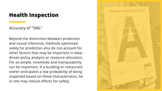 Beyond the distinction between prediction
and causal inference, methods optimized
solely for prediction also do not account for
other factors that may be important in data-
driven policy analysis or resource allocation.
For ex-ample, incentives and manipulability
can be important. If a building or restaurant
owner anticipates a low probability of being
inspected based on these characteristics, he
or she may reduce efforts for safety.
Accuracy of "SML"
Health Inspection
 