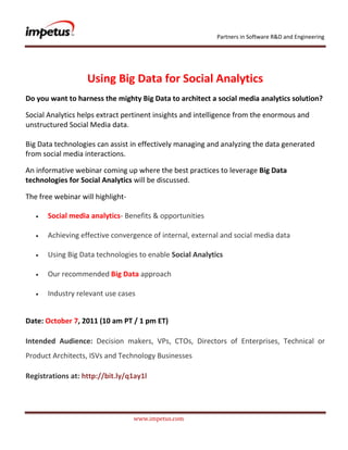               <br />Using Big Data for Social Analytics<br />Do you want to harness the mighty Big Data to architect a social media analytics solution?<br />Social Analytics helps extract pertinent insights and intelligence from the enormous and unstructured Social Media data.Big Data technologies can assist in effectively managing and analyzing the data generated from social media interactions.<br />An informative webinar coming up where the best practices to leverage Big Data technologies for Social Analytics will be discussed.<br />The free webinar will highlight- <br /> Social media analytics- Benefits & opportunities<br /> Achieving effective convergence of internal, external and social media data<br /> Using Big Data technologies to enable Social Analytics<br /> Our recommended Big Data approach<br /> Industry relevant use cases<br />Date: October 7, 2011 (10 am PT / 1 pm ET)<br />Intended Audience: Decision makers, VPs, CTOs, Directors of Enterprises, Technical or Product Architects, ISVs and Technology Businesses <br />Registrations at: http://bit.ly/q1ay1l<br />
