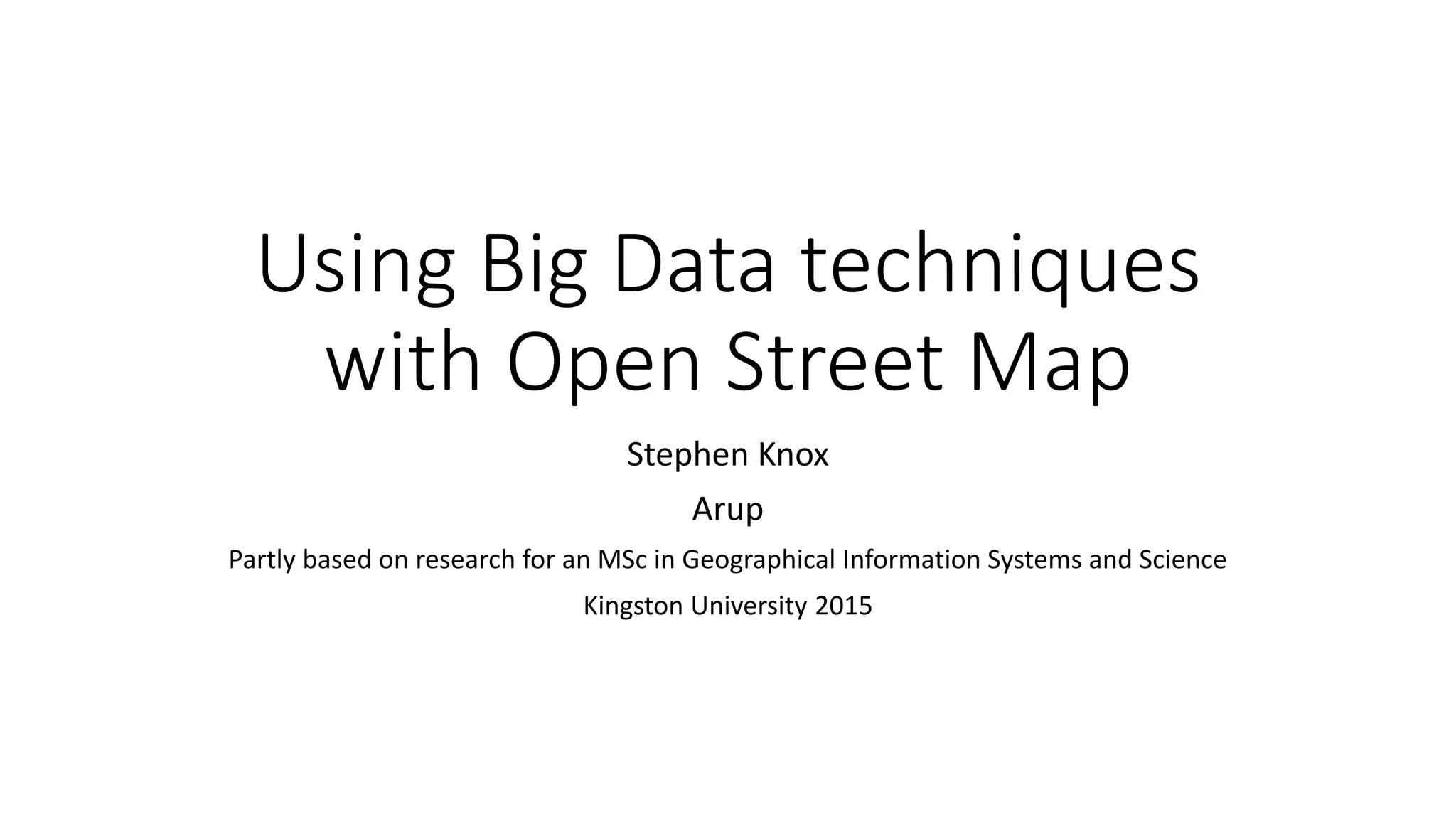 Using Big Data techniques
with Open Street Map
Stephen Knox
Arup
Partly based on research for an MSc in Geographical Information Systems and Science
Kingston University 2015
 