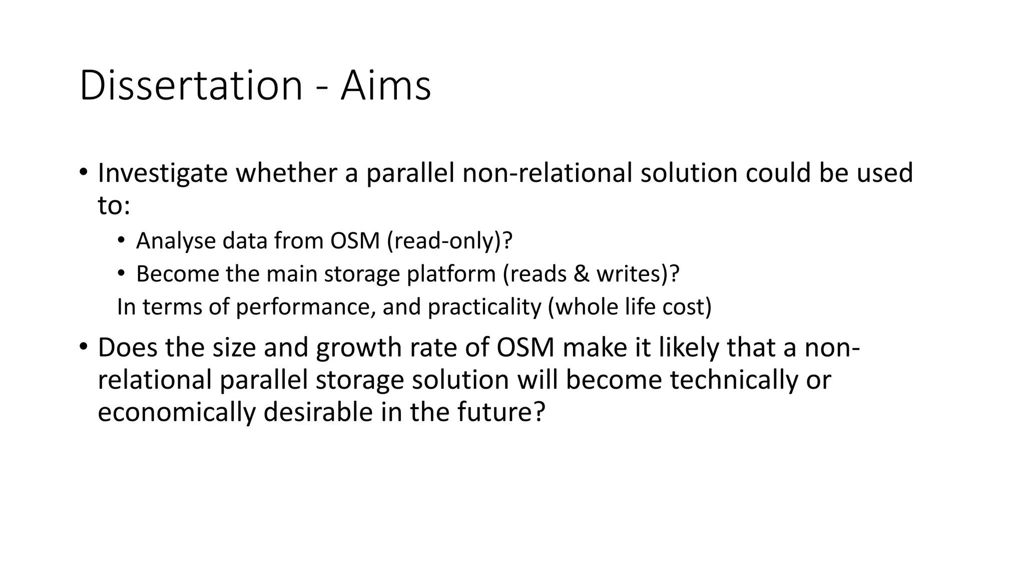 Dissertation - Aims
• Investigate whether a parallel non-relational solution could be used
to:
• Analyse data from OSM (read-only)?
• Become the main storage platform (reads & writes)?
In terms of performance, and practicality (whole life cost)
• Does the size and growth rate of OSM make it likely that a non-
relational parallel storage solution will become technically or
economically desirable in the future?
 