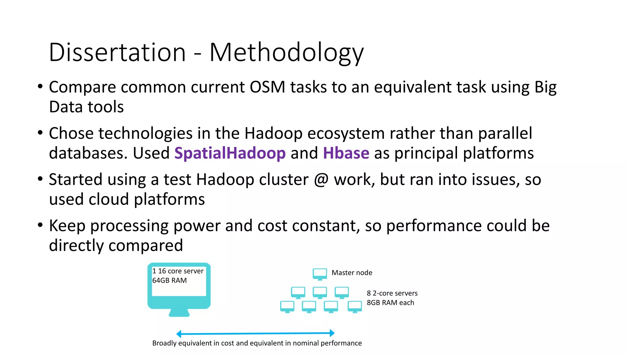 Dissertation - Methodology
• Compare common current OSM tasks to an equivalent task using Big
Data tools
• Chose technologies in the Hadoop ecosystem rather than parallel
databases. Used SpatialHadoop and Hbase as principal platforms
• Started using a test Hadoop cluster @ work, but ran into issues, so
used cloud platforms
• Keep processing power and cost constant, so performance could be
directly compared
1 16 core server
64GB RAM
8 2-core servers
8GB RAM each
Master node
Broadly equivalent in cost and equivalent in nominal performance
 