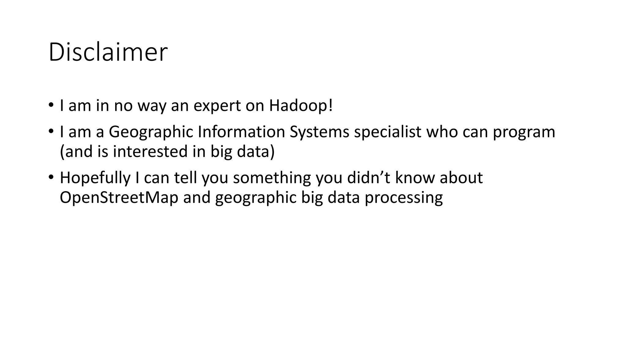 Disclaimer
• I am in no way an expert on Hadoop!
• I am a Geographic Information Systems specialist who can program
(and is interested in big data)
• Hopefully I can tell you something you didn’t know about
OpenStreetMap and geographic big data processing
 