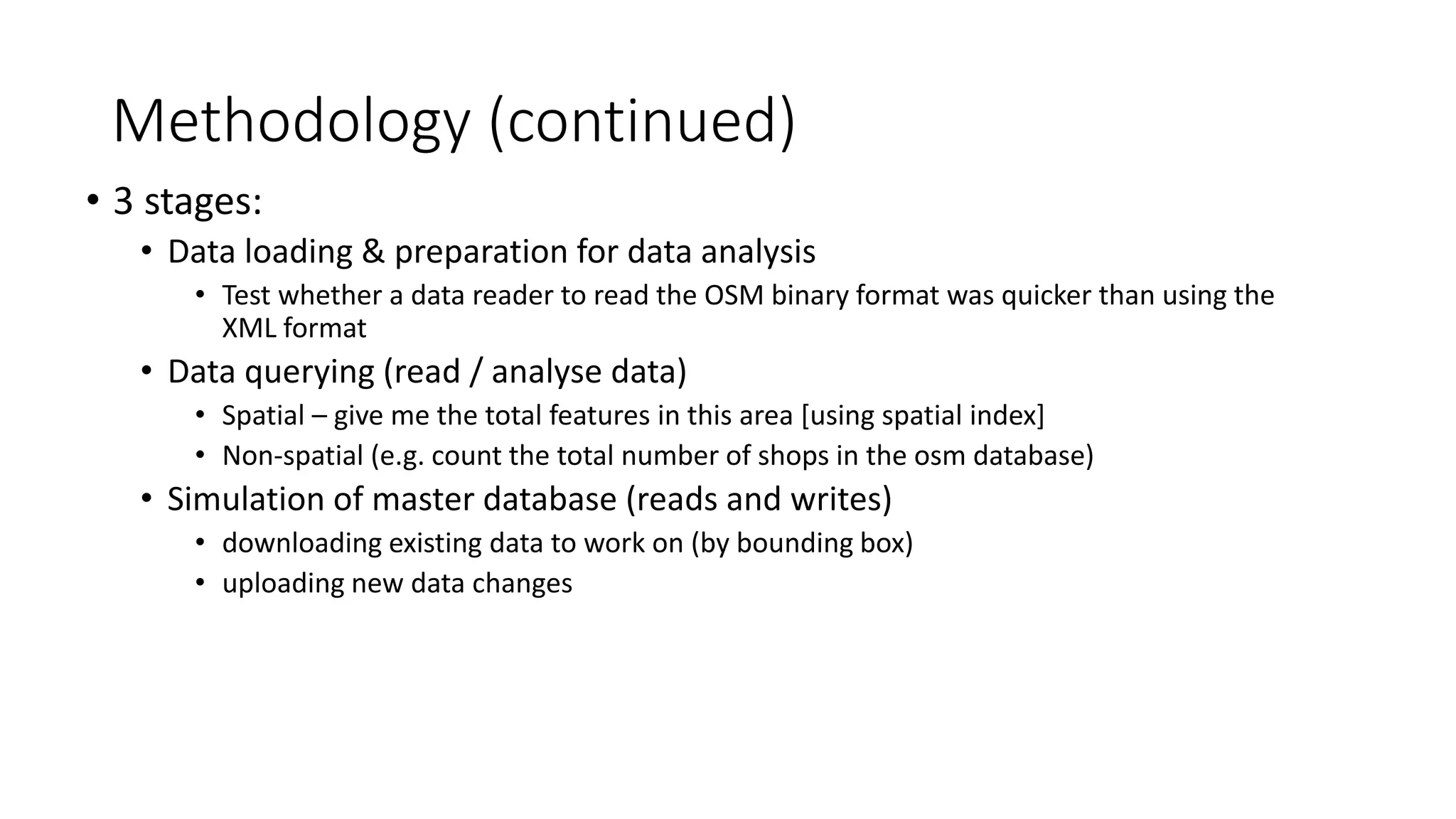Methodology (continued)
• 3 stages:
• Data loading & preparation for data analysis
• Test whether a data reader to read the OSM binary format was quicker than using the
XML format
• Data querying (read / analyse data)
• Spatial – give me the total features in this area [using spatial index]
• Non-spatial (e.g. count the total number of shops in the osm database)
• Simulation of master database (reads and writes)
• downloading existing data to work on (by bounding box)
• uploading new data changes
 