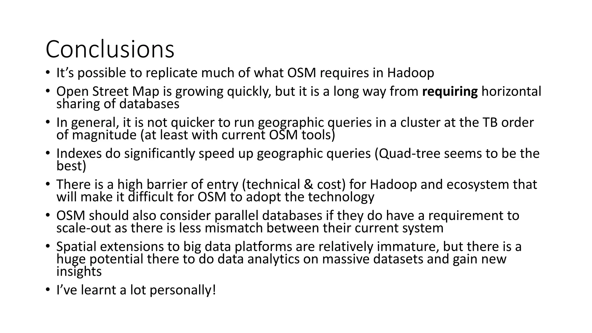 Conclusions
• It’s possible to replicate much of what OSM requires in Hadoop
• Open Street Map is growing quickly, but it is a long way from requiring horizontal
sharing of databases
• In general, it is not quicker to run geographic queries in a cluster at the TB order
of magnitude (at least with current OSM tools)
• Indexes do significantly speed up geographic queries (Quad-tree seems to be the
best)
• There is a high barrier of entry (technical & cost) for Hadoop and ecosystem that
will make it difficult for OSM to adopt the technology
• OSM should also consider parallel databases if they do have a requirement to
scale-out as there is less mismatch between their current system
• Spatial extensions to big data platforms are relatively immature, but there is a
huge potential there to do data analytics on massive datasets and gain new
insights
• I’ve learnt a lot personally!
 