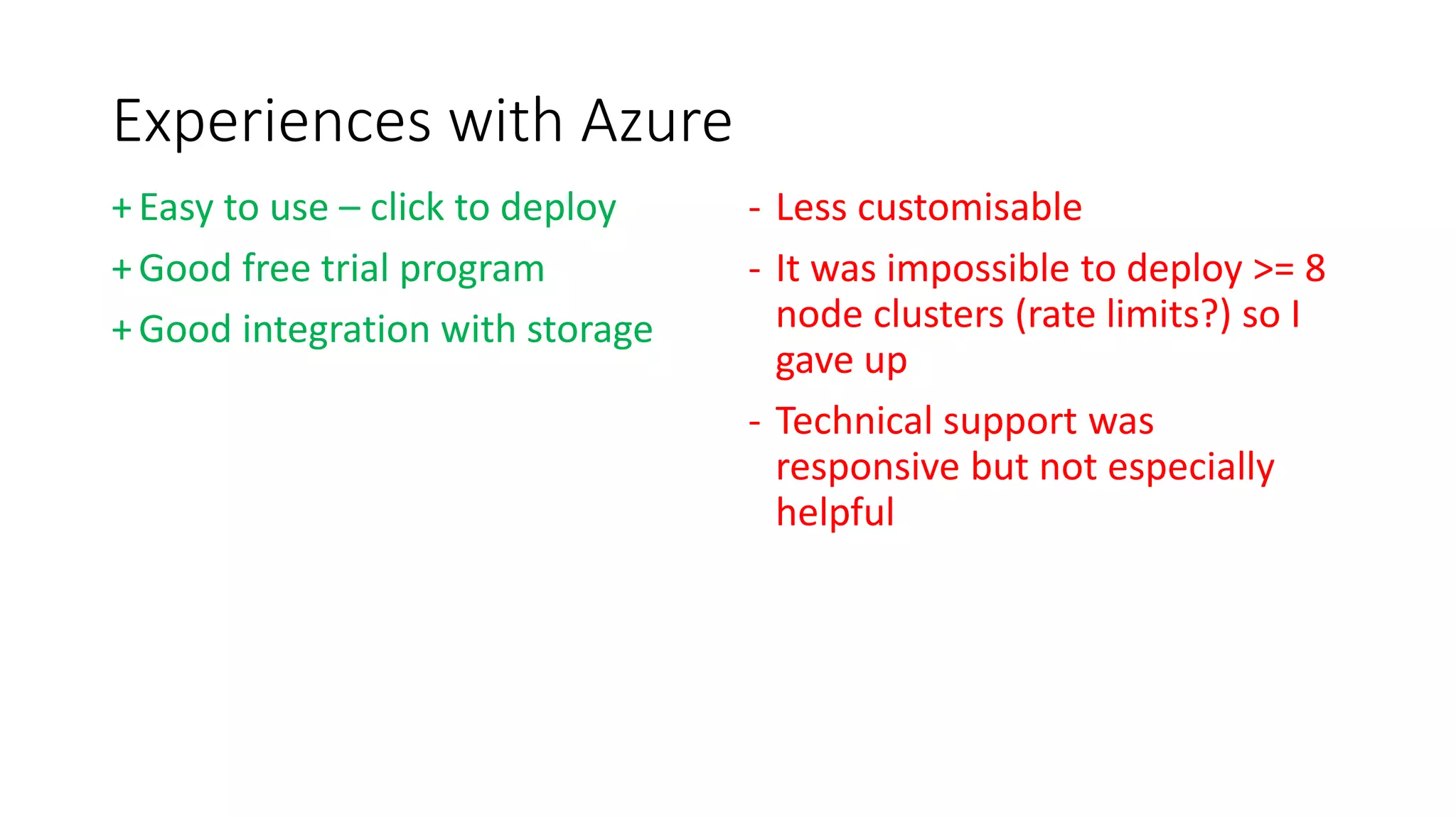 Experiences with Azure
+Easy to use – click to deploy
+Good free trial program
+Good integration with storage
- Less customisable
- It was impossible to deploy >= 8
node clusters (rate limits?) so I
gave up
- Technical support was
responsive but not especially
helpful
 