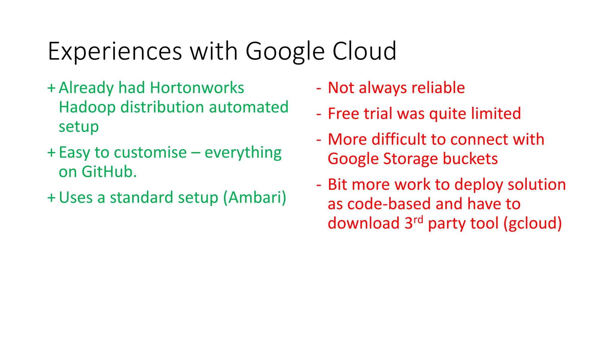 Experiences with Google Cloud
+Already had Hortonworks
Hadoop distribution automated
setup
+Easy to customise – everything
on GitHub.
+Uses a standard setup (Ambari)
- Not always reliable
- Free trial was quite limited
- More difficult to connect with
Google Storage buckets
- Bit more work to deploy solution
as code-based and have to
download 3rd party tool (gcloud)
 