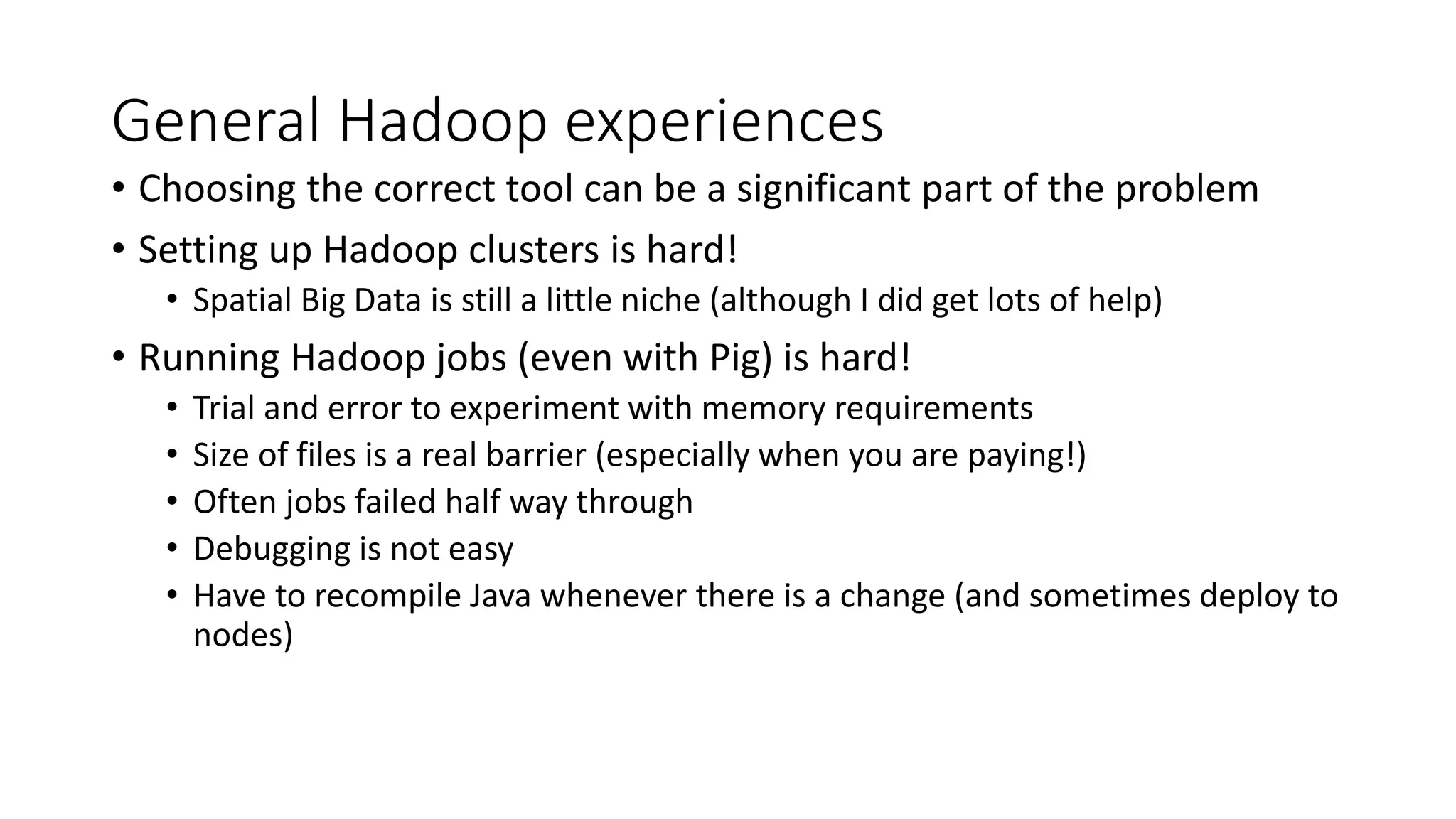 General Hadoop experiences
• Choosing the correct tool can be a significant part of the problem
• Setting up Hadoop clusters is hard!
• Spatial Big Data is still a little niche (although I did get lots of help)
• Running Hadoop jobs (even with Pig) is hard!
• Trial and error to experiment with memory requirements
• Size of files is a real barrier (especially when you are paying!)
• Often jobs failed half way through
• Debugging is not easy
• Have to recompile Java whenever there is a change (and sometimes deploy to
nodes)
 