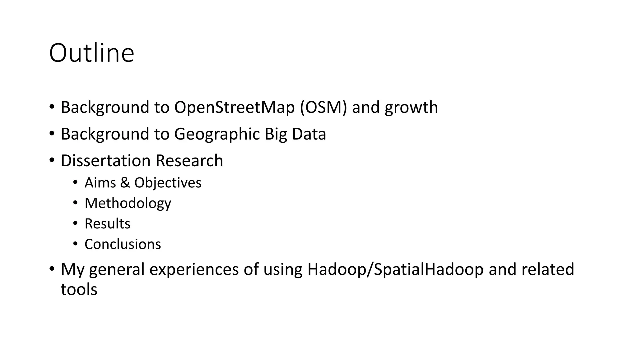 Outline
• Background to OpenStreetMap (OSM) and growth
• Background to Geographic Big Data
• Dissertation Research
• Aims & Objectives
• Methodology
• Results
• Conclusions
• My general experiences of using Hadoop/SpatialHadoop and related
tools
 