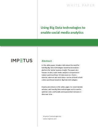 Using Big Data technologies to
enable social media analytics
W H I T E P A P E R
Abstract
In this white paper, Impetus talks about the need for
building Big Data technologies based social analytics
platform for better business insight. The paper also
focuses on why social media analytics is important in
today’s world and how 3-D data sources—that is ,
internal, external and social data—can be utilized to build
a data warehouse based on Big Data technologies.
Impetus also shares in this white paper, its recommended
solution, and how Big Data technologies can be used to
optimize costs and handle and exponential increases in
data over time.
Impetus Technologies Inc.
www.impetus.com
 